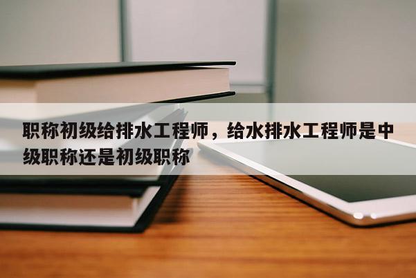 职称初级给排水工程师，给水排水工程师是中级职称还是初级职称