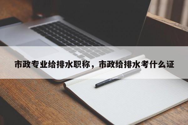 市政专业给排水职称，市政给排水考什么证