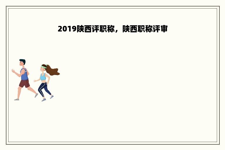 2019陕西评职称，陕西职称评审