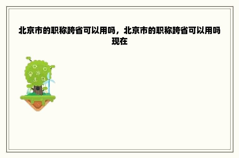 北京市的职称跨省可以用吗，北京市的职称跨省可以用吗现在