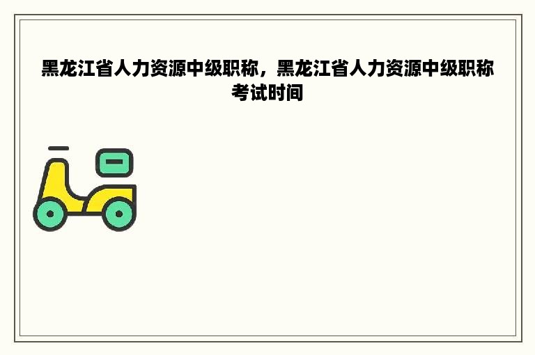 黑龙江省人力资源中级职称，黑龙江省人力资源中级职称考试时间