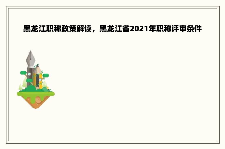 黑龙江职称政策解读，黑龙江省2021年职称评审条件