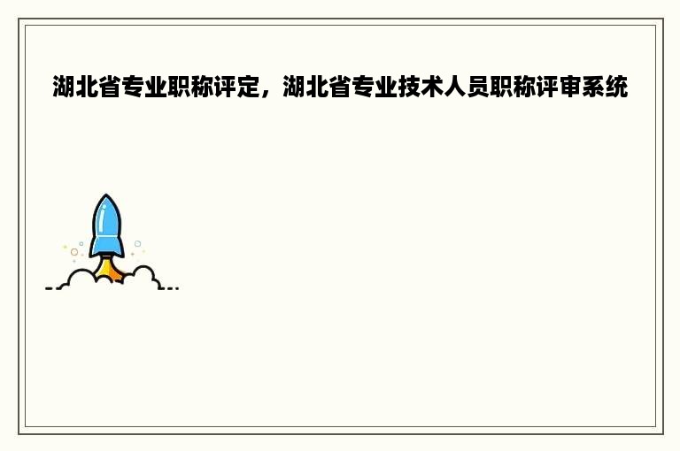 湖北省专业职称评定，湖北省专业技术人员职称评审系统