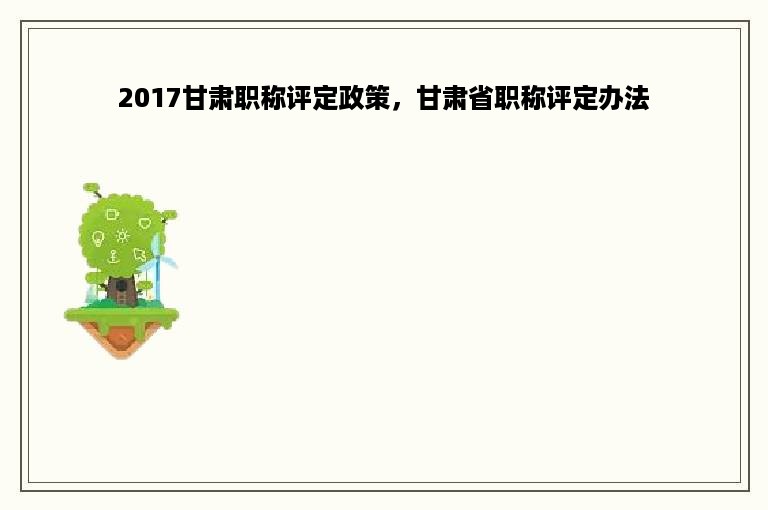 2017甘肃职称评定政策，甘肃省职称评定办法