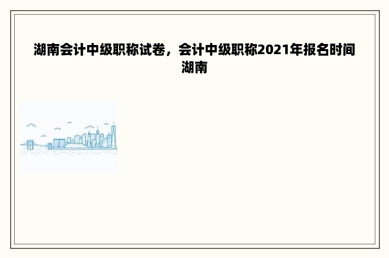 湖南会计中级职称试卷，会计中级职称2021年报名时间湖南