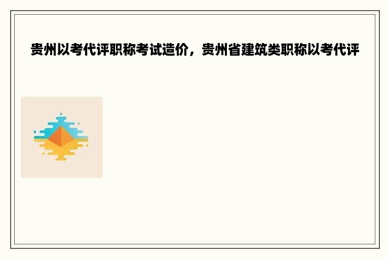 贵州以考代评职称考试造价，贵州省建筑类职称以考代评