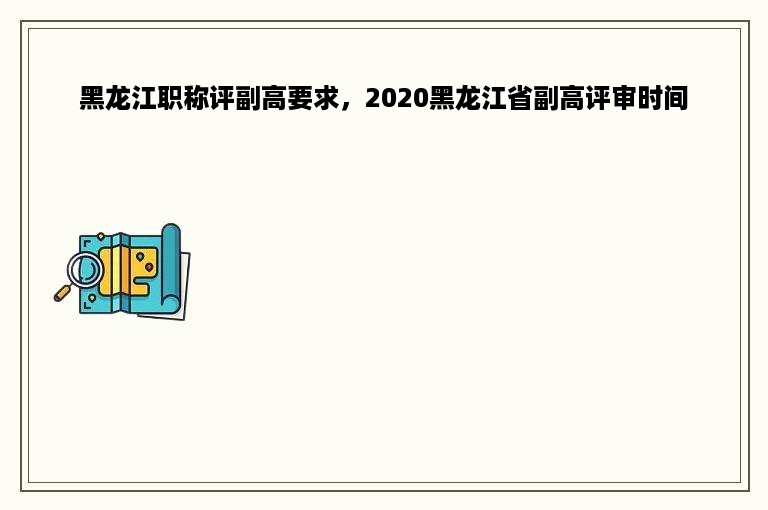 黑龙江职称评副高要求，2020黑龙江省副高评审时间