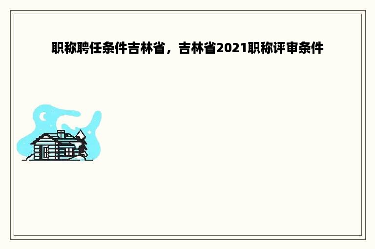 职称聘任条件吉林省，吉林省2021职称评审条件