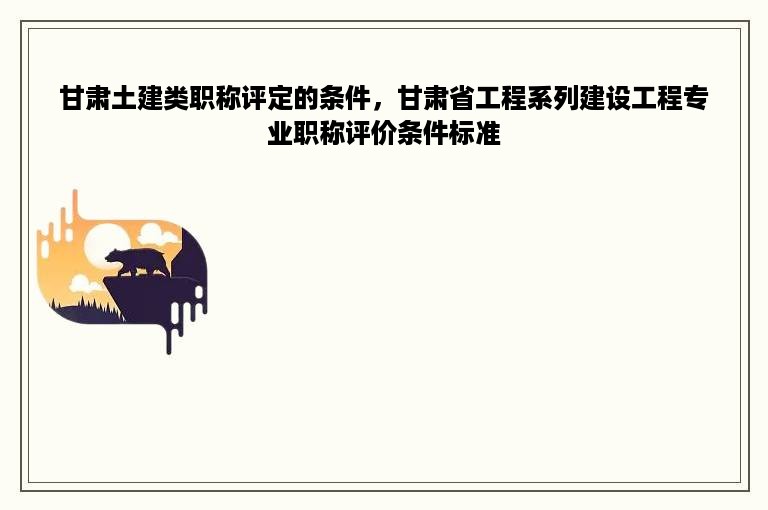 甘肃土建类职称评定的条件，甘肃省工程系列建设工程专业职称评价条件标准