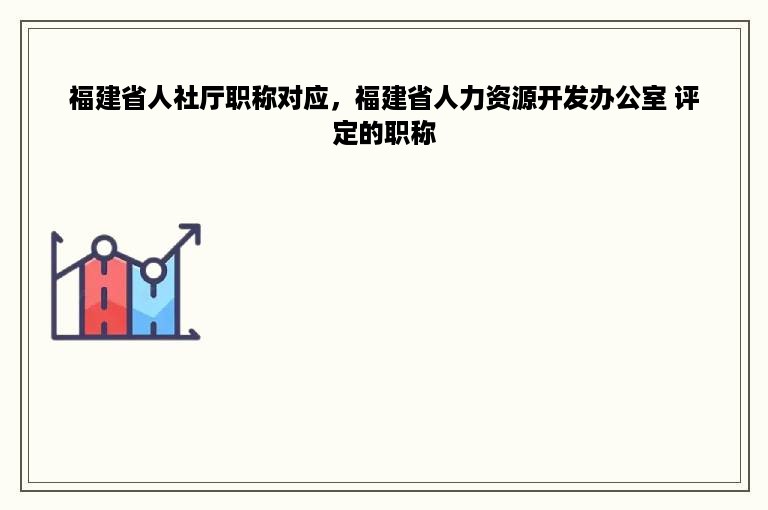 福建省人社厅职称对应，福建省人力资源开发办公室 评定的职称