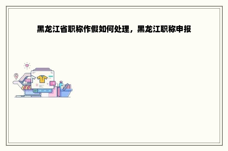 黑龙江省职称作假如何处理，黑龙江职称申报