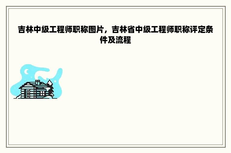 吉林中级工程师职称图片，吉林省中级工程师职称评定条件及流程