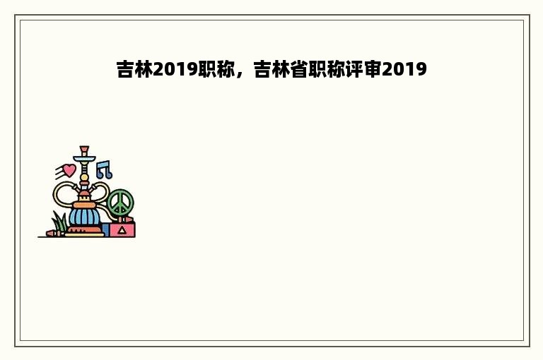 吉林2019职称，吉林省职称评审2019