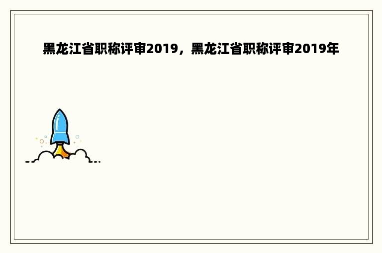 黑龙江省职称评审2019，黑龙江省职称评审2019年