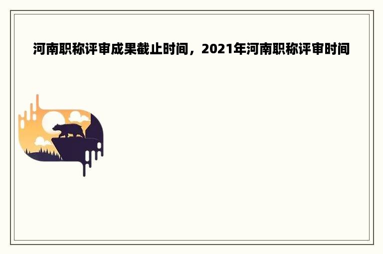 河南职称评审成果截止时间，2021年河南职称评审时间