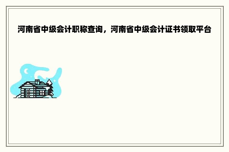 河南省中级会计职称查询，河南省中级会计证书领取平台