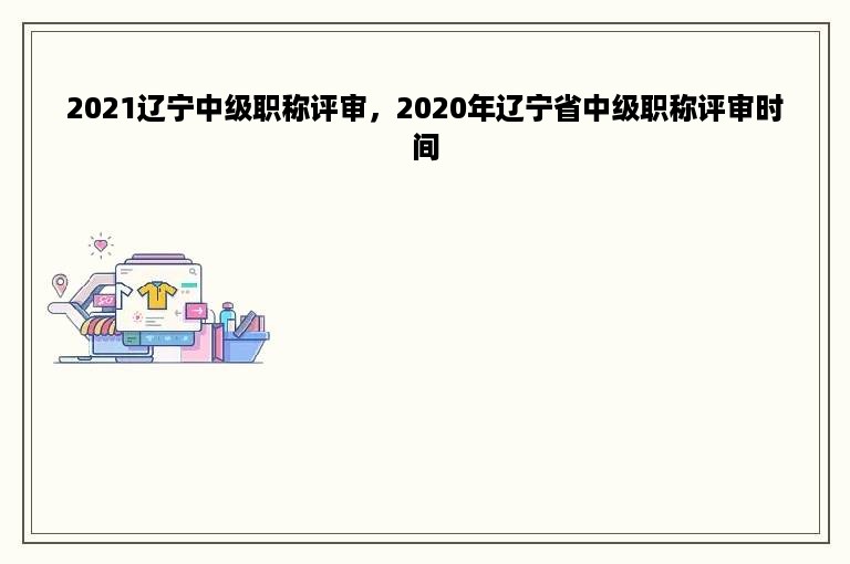 2021辽宁中级职称评审，2020年辽宁省中级职称评审时间