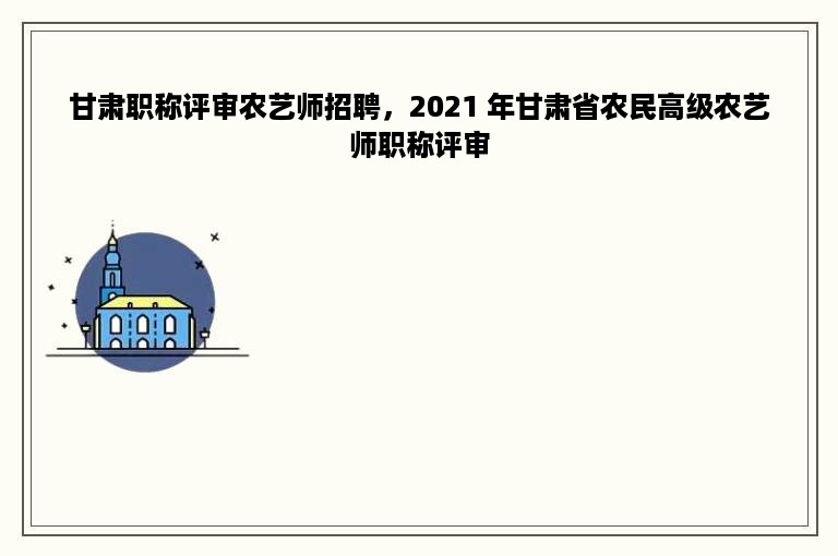 甘肃职称评审农艺师招聘，2021 年甘肃省农民高级农艺师职称评审