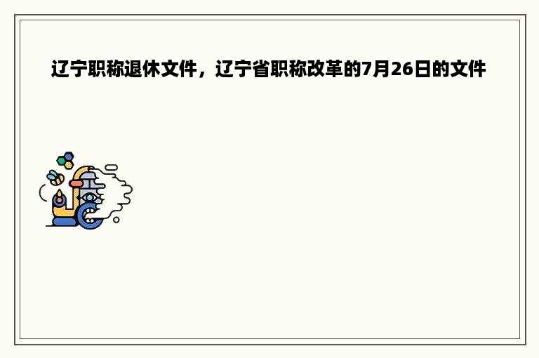 辽宁职称退休文件，辽宁省职称改革的7月26日的文件