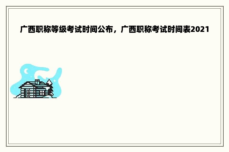 广西职称等级考试时间公布，广西职称考试时间表2021