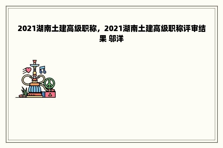 2021湖南土建高级职称，2021湖南土建高级职称评审结果 邬洋