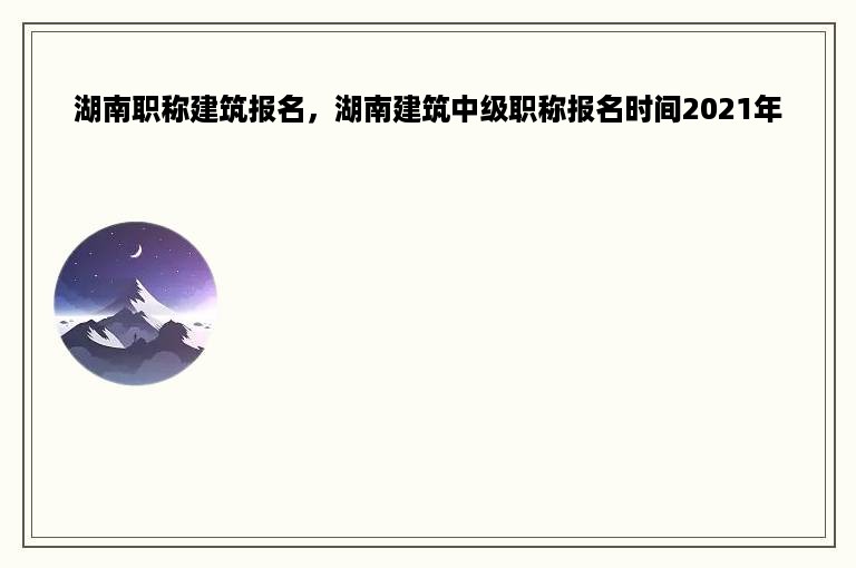 湖南职称建筑报名，湖南建筑中级职称报名时间2021年