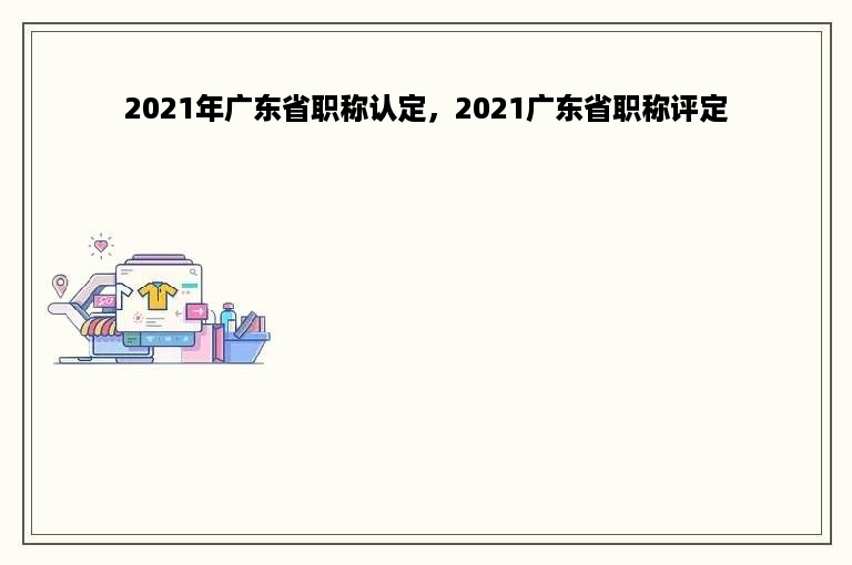 2021年广东省职称认定，2021广东省职称评定