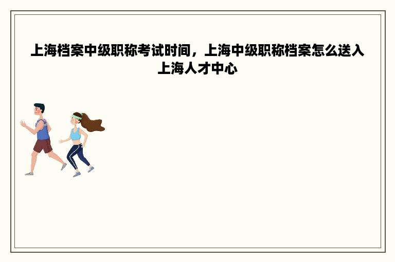 上海档案中级职称考试时间，上海中级职称档案怎么送入上海人才中心