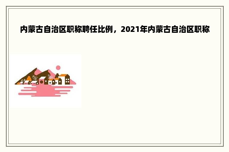 内蒙古自治区职称聘任比例，2021年内蒙古自治区职称