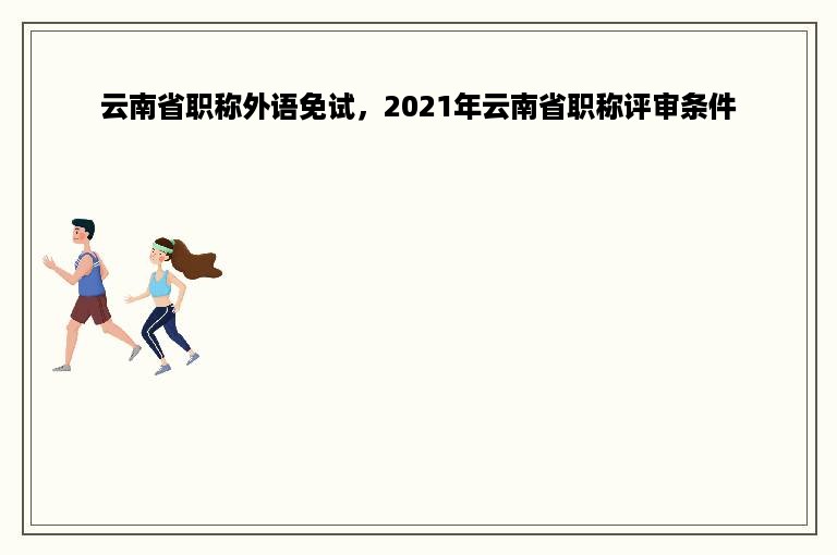 云南省职称外语免试，2021年云南省职称评审条件