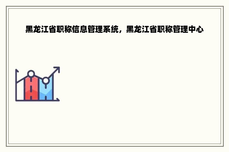 黑龙江省职称信息管理系统，黑龙江省职称管理中心