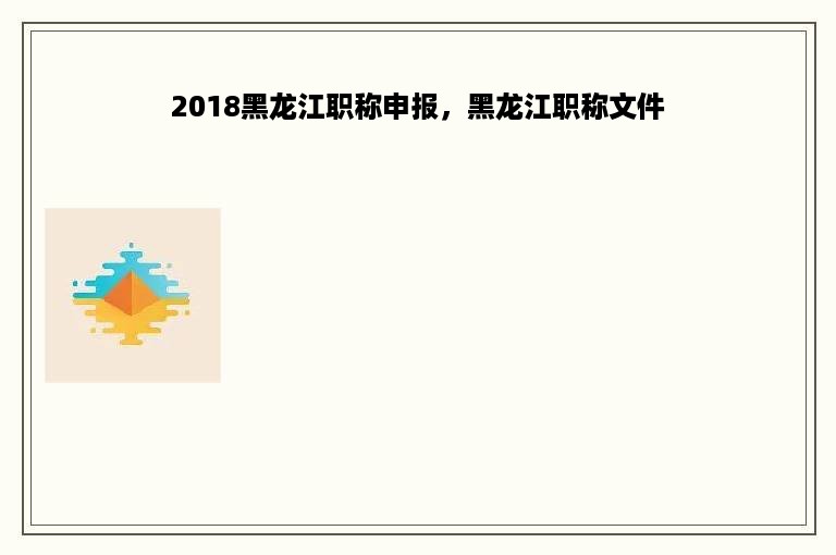 2018黑龙江职称申报，黑龙江职称文件