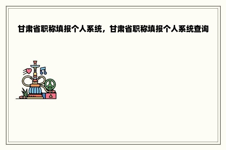 甘肃省职称填报个人系统，甘肃省职称填报个人系统查询