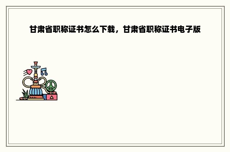 甘肃省职称证书怎么下载，甘肃省职称证书电子版