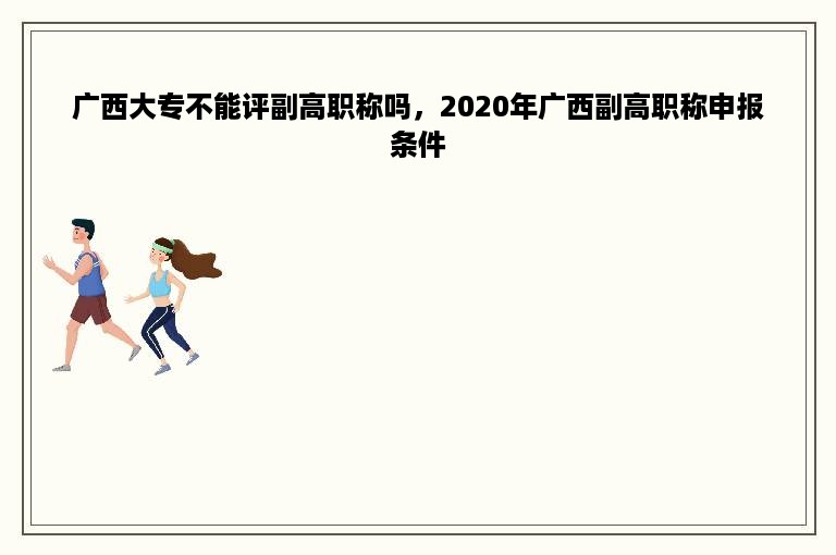 广西大专不能评副高职称吗，2020年广西副高职称申报条件