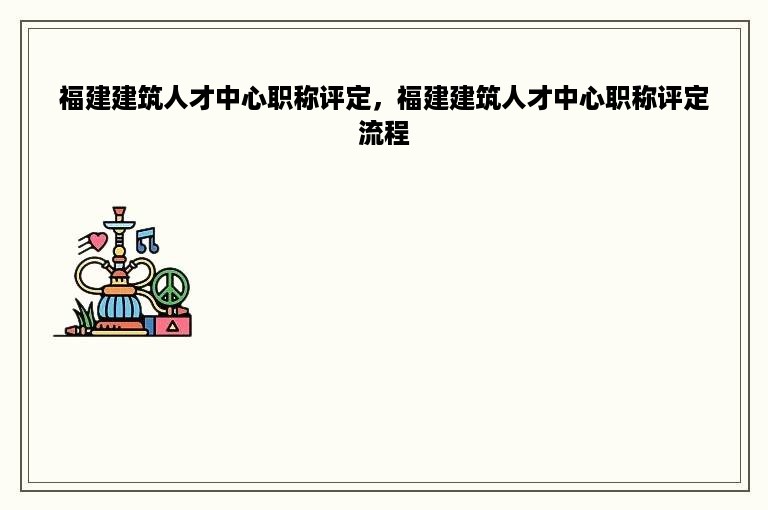 福建建筑人才中心职称评定，福建建筑人才中心职称评定流程