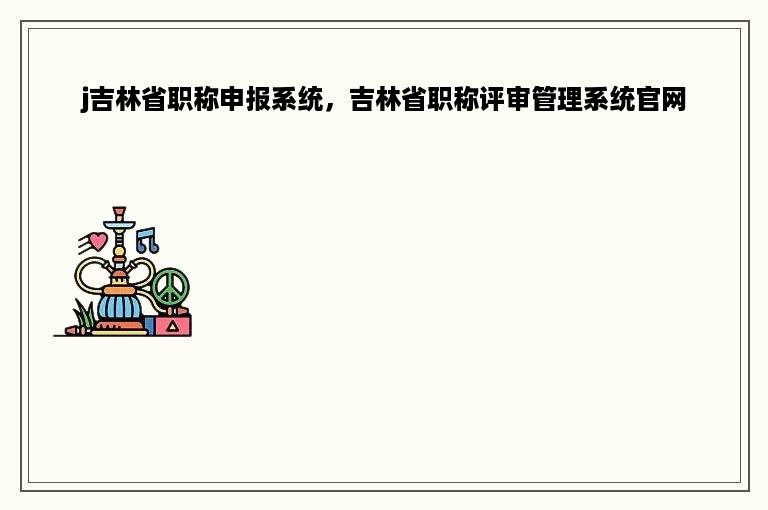 j吉林省职称申报系统，吉林省职称评审管理系统官网