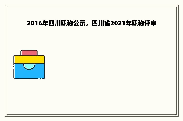 2016年四川职称公示，四川省2021年职称评审