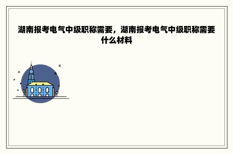 湖南报考电气中级职称需要，湖南报考电气中级职称需要什么材料