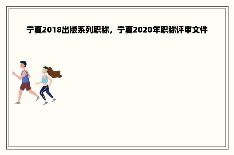 宁夏2018出版系列职称，宁夏2020年职称评审文件