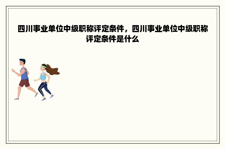 四川事业单位中级职称评定条件，四川事业单位中级职称评定条件是什么