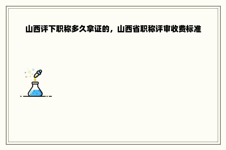 山西评下职称多久拿证的，山西省职称评审收费标准