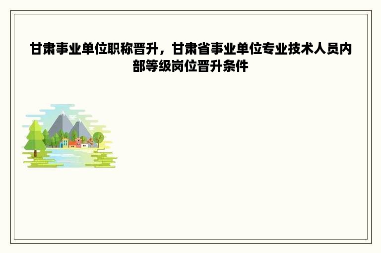 甘肃事业单位职称晋升，甘肃省事业单位专业技术人员内部等级岗位晋升条件