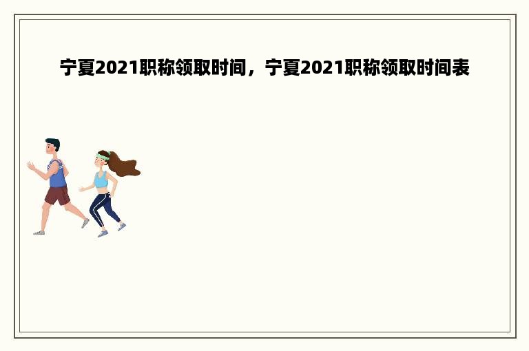 宁夏2021职称领取时间，宁夏2021职称领取时间表