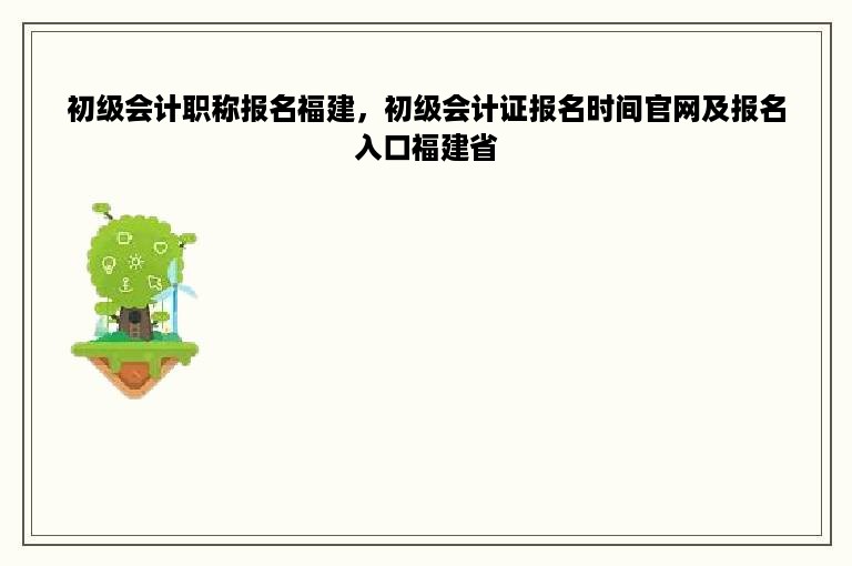 初级会计职称报名福建，初级会计证报名时间官网及报名入口福建省