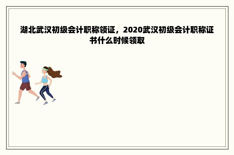 湖北武汉初级会计职称领证，2020武汉初级会计职称证书什么时候领取