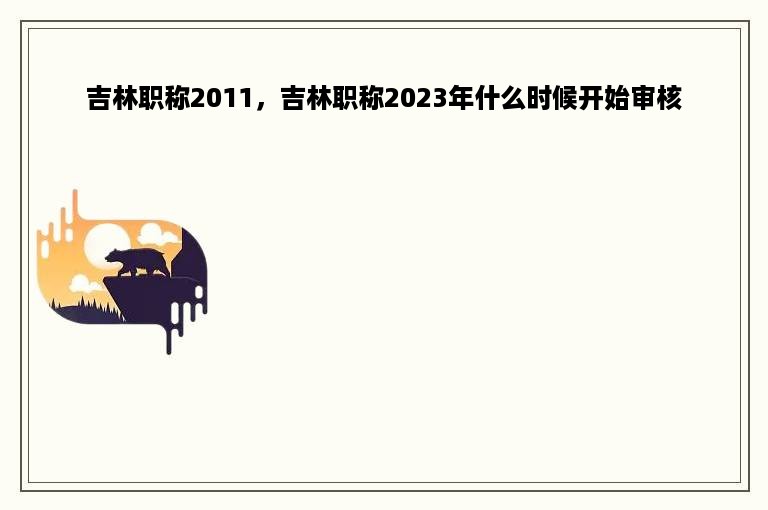 吉林职称2011，吉林职称2023年什么时候开始审核