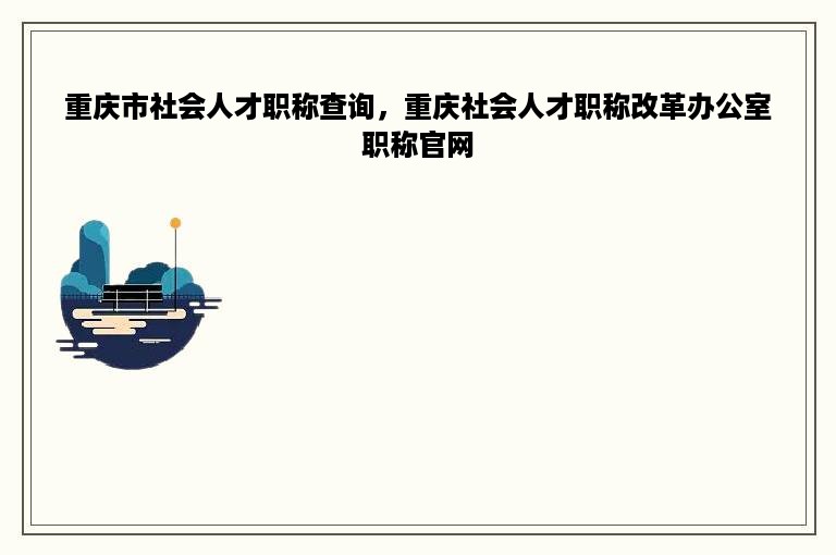 重庆市社会人才职称查询，重庆社会人才职称改革办公室职称官网