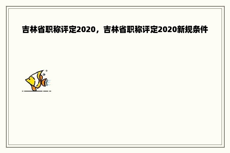 吉林省职称评定2020，吉林省职称评定2020新规条件