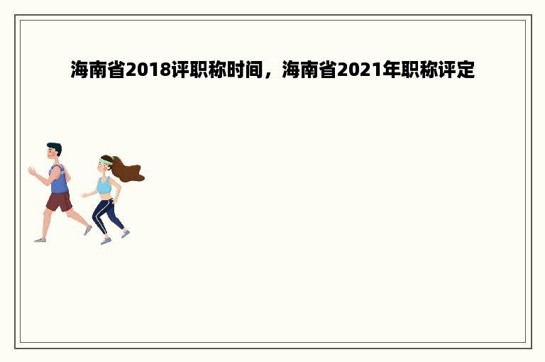 海南省2018评职称时间，海南省2021年职称评定